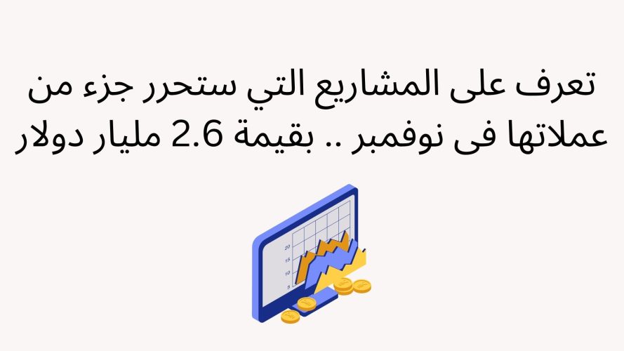 تعرف على المشاريع التي ستحرر جزء من عملاتها فى نوفمبر .. بقيمة 2.6 مليار دولار